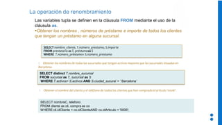 La operación de renombramiento
Las variables tupla se definen en la cláusula FROM mediante el uso de la
cláusula as.
▪Obtener los nombres , números de préstamo e importe de todos los clientes
que tengan un préstamo en alguna sucursal.
SELECT distinct T.nombre_sucursal
FROM sucursal as T, sucursal as S
WHERE T.activos> S.activos AND S.ciudad_sucural = ‘ Barcelona’
Obtener los nombres de todas las sucursales que tengan activos mayores que las sucursales situadas en
Barcelona.
SELECT nombre_cliente, T.número_prestamo, S.importe
FROM prestatario as T, préstamoas S
WHERE T.número_préstamo= S.número_prestamo
SELECT nombreC, telefono
FROM cliente as cli, compra as co
WHERE cli.idCliente = co.idClienteAND co.idArticulo = '0006';
Obtener el nombre del cliente y el teléfono de todos los clientes que han comprado el articulo ‘0006’.
 