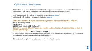 Operaciones con cadenas
SQL incluye un operador de coincidencia de cadenas para comparaciones de cadenas de caracteres.
*el operador “LIKE” utiliza patrones que son descritos por los caracteres especiales:
tanto por ciento(%). El carácter % encaja con cualquier subcadena.
guión bajo (_). El carácter _ encaja con cualquier carácter.
Obtener los nombres de todos los clientes cuyas calles incluyan la subcadena “Mayor”.
SELECT nombre_cliente
FROM cliente
WHERE calle_cliente LIKE ‘%Mayor%’
Coincide el nombre “Mayor%” (para que puedan contener los caracteres especiales, se pone la
palabra clave escape.
LIKE ‘Mayor%’ escape ‘’
SQL soporta una variable de operaciones con cadenas como concatenación (que utiliza “||”) conversión
de mayúscula a minúsculas(y viceversa) upper() lower()
Búsqueda de la longitud de la cadena, extracción de subcadena, etc.
 