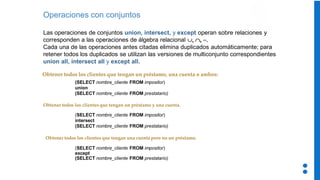 Operaciones con conjuntos
Las operaciones de conjuntos union, intersect, y except operan sobre relaciones y
corresponden a las operaciones de álgebra relacional   −
Cada una de las operaciones antes citadas elimina duplicados automáticamente; para
retener todos los duplicados se utilizan las versiones de multiconjunto correspondientes
union all, intersect all y except all.
Obtener todos los clientes que tengan un préstamo, una cuenta o ambos:
(SELECT nombre_cliente FROM impositor)
except
(SELECT nombre_cliente FROM prestatario)
(SELECT nombre_cliente FROM impositor)
intersect
(SELECT nombre_cliente FROM prestatario)
Obtener todos los clientes que tengan una cuenta pero no un préstamo.
(SELECT nombre_cliente FROM impositor)
union
(SELECT nombre_cliente FROM prestatario)
Obtener todos los clientes que tengan un préstamo y una cuenta.
 