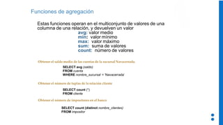 Funciones de agregación
Estas funciones operan en el multiconjunto de valores de una
columna de una relación, y devuelven un valor
avg: valor medio
min: valor mínimo
max: valor máximo
sum: suma de valores
count: número de valores
Obtener el saldo medio de las cuentas de la sucursal Navacerrada.
Obtener el número de impositores en el banco
Obtener el número de tuplas de la relación cliente
SELECT avg (saldo)
FROM cuenta
WHERE nombre_sucursal = ‘Navacerrada’
SELECT count (*)
FROM cliente
SELECT count (distinct nombre_clientes)
FROM impositor
 