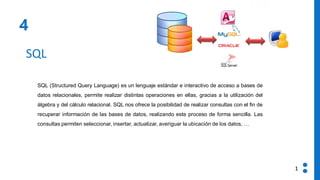 4
SQL
SQL (Structured Query Language) es un lenguaje estándar e interactivo de acceso a bases de
datos relacionales, permite realizar distintas operaciones en ellas, gracias a la utilización del
álgebra y del cálculo relacional. SQL nos ofrece la posibilidad de realizar consultas con el fin de
recuperar información de las bases de datos, realizando este proceso de forma sencilla. Las
consultas permiten seleccionar, insertar, actualizar, averiguar la ubicación de los datos, …
1
 