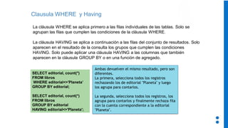 Clausula WHERE y Having
La cláusula WHERE se aplica primero a las filas individuales de las tablas. Solo se
agrupan las filas que cumplen las condiciones de la cláusula WHERE.
La cláusula HAVING se aplica a continuación a las filas del conjunto de resultados. Solo
aparecen en el resultado de la consulta los grupos que cumplen las condiciones
HAVING. Solo puede aplicar una cláusula HAVING a las columnas que también
aparecen en la cláusula GROUP BY o en una función de agregado.
SELECT editorial, count(*)
FROM libros
WHERE editorial<>'Planeta’
GROUP BY editorial;
SELECT editorial, count(*)
FROM libros
GROUP BY editorial
HAVING editorial<>'Planeta';
Ambas devuelven el mismo resultado, pero son
diferentes.
La primera, selecciona todos los registros
rechazando los de editorial "Planeta" y luego
los agrupa para contarlos.
La segunda, selecciona todos los registros, los
agrupa para contarlos y finalmente rechaza fila
con la cuenta correspondiente a la editorial
"Planeta".
 