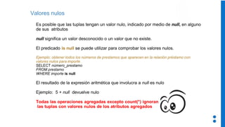Valores nulos
Es posible que las tuplas tengan un valor nulo, indicado por medio de null, en alguno
de sus atributos
null significa un valor desconocido o un valor que no existe.
El predicado is null se puede utilizar para comprobar los valores nulos.
Ejemplo: obtener todos los números de prestamos que aparecen en la relación préstamo con
valores nulos para importe
SELECT número_prestamo
FROM prestamo
WHERE importe is null
El resultado de la expresión aritmética que involucra a null es nulo
Ejemplo: 5 + null devuelve nulo
Todas las operaciones agregadas excepto count(*) ignoran
las tuplas con valores nulos de los atributos agregados
 