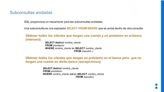 Subconsultas anidadas
SQL proporciona un mecanismo para las subconsultas anidadas.
Una subconsulta es una expresión SELECT-FROM-WHERE que se anida dentro de otra consulta.
Obtener todos los clientes que tengan una cuenta y un préstamo en el banco
(intersect).
Obtener todos los clientes que tengan un préstamo en el banco pero que no
tengan una cuenta en dicho banco (except-minus)
SELECT distinct nombre_cliente
FROM prestatario
WHERE nombre_cliente not in (SELECT nombre_cliente
FROM impositor)
SELECT distinct nombre_cliente
FROM prestatario
WHERE nombre_cliente in (SELECT nombre_cliente
FROM impositor )
 