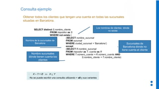 Consulta ejemplo
Obtener todos los clientes que tengan una cuenta en todas las sucursales
situadas en Barcelona.
SELECT distinct S.nombre_cliente
FROM impositor as S
WHERE not exists (
(SELECT nombre_sucursal
FROM sucursal
WHERE ciudad_sucursal = ‘Barcelona’)
except
(SELECT R.nombre_sucursal
FROM impositor as T, cuenta as R
WHERE T.número_cuenta = R.número_cuenta AND
S.nombre_cliente = T.nombre_cliente)
X – Y = Ø  X  Y
No se puede escribir una consulta utilizando = all y sus variantes
Nombre de la sucursales de
Barcelona
Los nombres de clientes dónde
no existe
Nombre sucursales
dónde tienen cuenta los
clientes
Sucursales de
Barcelona dónde no
tiene cuenta el cliente
 