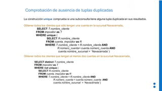 Comprobación de ausencia de tuplas duplicadas
La construcción unique comprueba si una subconsulta tiene alguna tupla duplicada en sus resultados.
Obtener todos los clientes que sólo tengan una cuenta en la sucursal Navacerrada.
SELECT T.nombre_cliente
FROM impositor as T
WHERE unique (
SELECT R.nombre_cliente
FROM cuenta, impositor as R
WHERE T.nombre_cliente = R.nombre_cliente AND
R.número_cuenta= cuenta.número_cuenta AND
cuenta.nombre_sucursal = ‘ Navacerrada’ )
Obtener todos los clientes que tengan al menos dos cuentas en la sucursal Navacerrada.
SELECT distinct T.nombre_cliente
FROM impositor as T
WHERE not unique (
SELECT R.nombre_cliente
FROM cuenta, impositor as R
WHERE T.nombre_cliente = R.nombre_cliente AND
R.número_cuenta = cuenta.número_cuenta AND
cuenta.nombre_sucursal = ‘Navacerrada’)
 