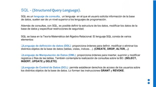 SQL - (Structured Query Language).
SQL se basa en la Teoría Matemática del Álgebra Relacional. El lenguaje SQL consta de varios
elementos:
❑Lenguaje de definición de datos (DDL): proporciona órdenes para definir, modificar o eliminar los
distintos objetos de la base de datos (tablas, vistas, índices…). (CREATE, DROP, ALTER, ..)
❑Lenguaje de Manipulación de Datos (DML): proporciona órdenes para insertar, suprimir y modificar
registros o filas de las tablas. También contempla la realización de consultas sobre la BD. (SELECT,
INSERT, UPDATE y DELETE)
❑Lenguaje de Control de Datos (DCL): permite establecer derechos de acceso de los usuarios sobre
los distintos objetos de la base de datos. Lo forman las instrucciones GRANT y REVOKE.
SQL es un lenguaje de consulta, un lenguaje en el que el usuario solicita información de la base
de datos, suelen ser de un nivel superior a los lenguajes de programación.
Además de consultas, con SQL, es posible definir la estructura de los datos, modificar los datos de la
base de datos y especificar restricciones de seguridad.
 