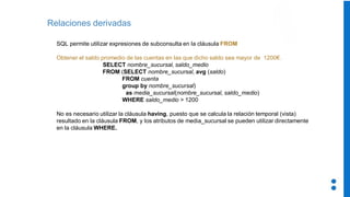 Relaciones derivadas
SQL permite utilizar expresiones de subconsulta en la cláusula FROM
Obtener el saldo promedio de las cuentas en las que dicho saldo sea mayor de 1200€.
SELECT nombre_sucursal, saldo_medio
FROM (SELECT nombre_sucursal, avg (saldo)
FROM cuenta
group by nombre_sucursal)
as media_sucursal(nombre_sucursal, saldo_medio)
WHERE saldo_medio > 1200
No es necesario utilizar la cláusula having, puesto que se calcula la relación temporal (vista)
resultado en la cláusula FROM, y los atributos de media_sucursal se pueden utilizar directamente
en la cláusula WHERE.
 