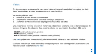 Vistas
En algunos casos, no es deseable para todos los usuarios ver el modelo lógico completo (es decir,
todas las relaciones actuales almacenadas en la base de datos).
Se utilizan para tres fines:
1. Prohibir el acceso a datos confidenciales
2. Simplificar la formulación de consultas complejas o repetitivas
3. Aumentar la independencia de los programas respecto a los datos
Una persona que necesita conocer un número de préstamo de un cliente pero no tiene necesidad de
conocer el importe del préstamo. Esta persona debería ver una relación descrita en SQL como
(SELECT nombre_cliente, número_prestamo
FROM prestatario, prestamo
WHERE prestatario.número_préstamo = prestamo.número_prestamo)
Una vista proporciona un mecanismo para ocultar ciertos datos de la vista de ciertos usuarios.
Cualquier relación que no es del modelo conceptual pero se hace visible para el usuario como una
“relación virtual” se denomina una view.
 