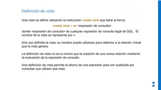 Definición de vista
Una vista se define utilizando la instrucción create view que tiene la forma
create view v as <expresión de consulta>
donde <expresión de consulta> es cualquier expresión de consulta legal de SQL. El
nombre de la vista se representa por v.
Una vez definida la vista, su nombre puede utilizarse para referirse a la relación virtual
que la vista genera.
La definición de vista no es lo mismo que la creación de una nueva relación mediante
la evaluación de la expresión de consulta.
Una definición de vista permite el ahorro de una expresión para ser sustituida por
consultas que utilizan esa vista.
 