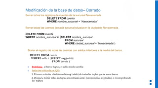 Modificación de la base de datos– Borrado
Borrar todos los registros de cuentas de la sucursal Navacerrada
DELETE FROM cuenta
WHERE nombre_sucursal = ‘Navacerrada’
Borrar todas las cuentas de cada sucursal situada en la ciudad de Navacerrada.
DELETE FROM cuenta
WHERE nombre_sucursal in (SELECT nombre_sucursal
FROM sucursal
WHERE ciudad_sucursal = ‘Navacerrada’)
Borrar el registro de todas las cuentas con saldos inferiores a la media del banco.
DELETE FROM cuenta
WHERE saldo < (SELECT avg (saldo)
FROM cuenta )
Problema: al borrar tuplas, el saldo medio cambia
Solución utilizada en SQL:
1. Primero, calcular el saldo medio avg (saldo) de todas las tuplas que se van a borrar
2. Después, borrar todas las tuplas encontradas antes (sin recalcular avg (saldo) o recomprobando
las tuplas)
 