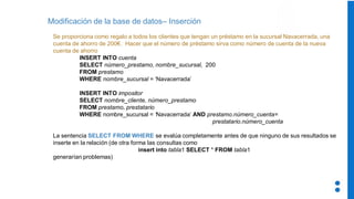 Modificación de la base de datos– Inserción
Se proporciona como regalo a todos los clientes que tengan un préstamo en la sucursal Navacerrada, una
cuenta de ahorro de 200€. Hacer que el número de préstamo sirva como número de cuenta de la nueva
cuenta de ahorro
INSERT INTO cuenta
SELECT número_prestamo, nombre_sucursal, 200
FROM prestamo
WHERE nombre_sucursal = ‘Navacerrada’
INSERT INTO impositor
SELECT nombre_cliente, número_prestamo
FROM prestamo, prestatario
WHERE nombre_sucursal = ‘Navacerrada’ AND prestamo.número_cuenta=
prestatario.número_cuenta
La sentencia SELECT FROM WHERE se evalúa completamente antes de que ninguno de sus resultados se
inserte en la relación (de otra forma las consultas como
insert into tabla1 SELECT * FROM tabla1
generarían problemas)
 