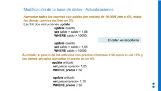 Modificación de la base de datos– Actualizaciones
Aumentar todas las cuentas con saldos por encima de 10.000€ con el 6%, todas
las demás cuentas reciben un 5%.
Escribir dos instrucciones update:
update cuenta
set saldo = saldo * 1,06
WHERE saldo > 10000
update cuenta
set saldo = saldo * 1,05
WHERE saldo  10000
Aumentar el precio de los artículos con precios inferiores a 50 euros en un 10% y
los demás artículos aumentar el precio en un 5%
update articulo
set precio =precio* 1,05
WHERE precio > 50
update articulo
set precio=precio* 1,10
WHERE precio  50
El orden es importante
 