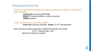 Actualización de una vista
Crear una vista de todos los datos de prestamos en la relación préstamo, ocultando el
atributo importe
create view sucursal_préstamoas
SELECT número_prestamo, nombre_sucursal,
FROM prestamo
Añadir una tupla nueva a sucursal_prestamo
insert into sucursal_préstamo values ( ‘P-37’,‘Navacerrada’)
Esta inserción se debe representar mediante la inserción de la tupla
(‘P-37’, ‘Navacerrada’, null)
dentro de la relación prestamo
 