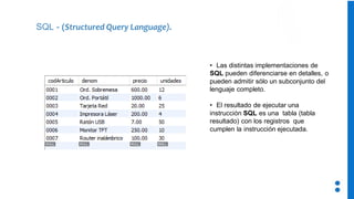 • Las distintas implementaciones de
SQL pueden diferenciarse en detalles, o
pueden admitir sólo un subconjunto del
lenguaje completo.
• El resultado de ejecutar una
instrucción SQL es una tabla (tabla
resultado) con los registros que
cumplen la instrucción ejecutada.
SQL - (Structured Query Language).
 