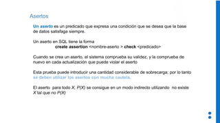 Asertos
Un aserto es un predicado que expresa una condición que se desea que la base
de datos satisfaga siempre.
Un aserto en SQL tiene la forma
create assertion <nombre-aserto > check <predicado>
Cuando se crea un aserto, el sistema comprueba su validez, y la comprueba de
nuevo en cada actualización que puede violar el aserto
Esta prueba puede introducir una cantidad considerable de sobrecarga; por lo tanto
se deben utilizar los asertos con mucha cautela.
El aserto para todo X, P(X) se consigue en un modo indirecto utilizando no existe
X tal que no P(X)
 