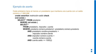 Ejemplo de aserto
Cada préstamo tiene al menos un prestatario que mantiene una cuenta con un saldo
mínimo o 1.000,00€
create assertion restricción-saldo check
(not exists (
SELECT * FROM prestamo
WHERE not exists (
SELECT *
FROM prestatario, impositor, cuenta
WHERE prestamo.número-préstamo= prestatario.número-prestamo
AND prestatario.nombre-prestatario =
impositor.nombre-cliente
AND impositor.número-cuenta =
cuenta.número-cuenta
AND cuenta.saldo >= 1000)))
 