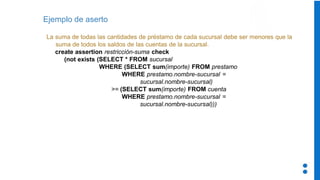 Ejemplo de aserto
La suma de todas las cantidades de préstamo de cada sucursal debe ser menores que la
suma de todos los saldos de las cuentas de la sucursal.
create assertion restricción-suma check
(not exists (SELECT * FROM sucursal
WHERE (SELECT sum(importe) FROM prestamo
WHERE prestamo.nombre-sucursal =
sucursal.nombre-sucursal)
>= (SELECT sum(importe) FROM cuenta
WHERE prestamo.nombre-sucursal =
sucursal.nombre-sucursal)))
 