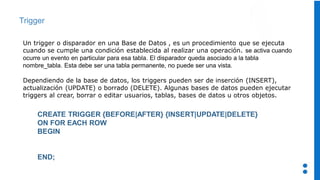 Trigger
Un trigger o disparador en una Base de Datos , es un procedimiento que se ejecuta
cuando se cumple una condición establecida al realizar una operación. se activa cuando
ocurre un evento en particular para esa tabla. El disparador queda asociado a la tabla
nombre_tabla. Esta debe ser una tabla permanente, no puede ser una vista.
Dependiendo de la base de datos, los triggers pueden ser de inserción (INSERT),
actualización (UPDATE) o borrado (DELETE). Algunas bases de datos pueden ejecutar
triggers al crear, borrar o editar usuarios, tablas, bases de datos u otros objetos.
CREATE TRIGGER {BEFORE|AFTER} {INSERT|UPDATE|DELETE}
ON FOR EACH ROW
BEGIN
END;
 
