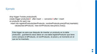 Ejemplo
drop trigger if exists productosAI;
create trigger productosAI after insert -- convenio A after I insert
on producto for each row
insert into registroProducto(idenProducto, nombreProducto,precioProd,insertado)
values(new.idProducto, new.nomProducto,new.precio,now());
Este trigger es para que después de insertar un producto en la tabla
productos , guardemos esos datos en una tabla registroProducto que tiene
como campos el idProducto, el nomProducto, el precio y el momento en el
que se ha insertado.
 