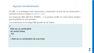 Algunas consideraciones
/*
Esto es un comentario
de varias líneas.
Fin.
*/
-- Esto es un comentario de una línea
En SQL no se distingue entre mayúsculas y minúsculas. El final de una instrucción o
sentencia lo marca el signo de punto y coma.
Las sentencias SQL (SELECT, INSERT, …) se pueden escribir en varias líneas siempre
que las palabras no sean partidas.
Los comentarios en el código SQL pueden ser de 2 tipos:
 