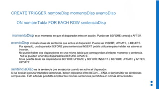 CREATE TRIGGER nombreDisp momentoDisp eventoDisp
ON nombreTabla FOR EACH ROW sentenciaDisp
momentoDisp es el momento en que el disparador entra en acción. Puede ser BEFORE (antes) o AFTER
eventoDisp indica la clase de sentencia que activa al disparador. Puede ser INSERT, UPDATE, o DELETE.
Por ejemplo, un disparador BEFORE para sentencias INSERT podría utilizarse para validar los valores a
insertar.
No puede haber dos disparadores en una misma tabla que correspondan al mismo momento y sentencia.
NO se pueden tener dos disparadores BEFORE UPDATE.
SI es posible tener los disparadores BEFORE UPDATE y BEFORE INSERT o BEFORE UPDATE y AFTER
UPDATE.
sentenciaDisp es la sentencia que se ejecuta cuando se activa el disparador.
Si se desean ejecutar múltiples sentencias, deben colocarse entre BEGIN ... END, el constructor de sentencias
compuestas. Esto además posibilita emplear las mismas sentencias permitidas en rutinas almacenadas.
 