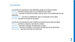 Autorización
Las formas de autorización para diferentes partes de la base de datos:
lectura – permite la lectura, pero no la modificación de datos.
inserción - permite la inserción de datos nuevos, pero no la modificación de los
existentes.
actualización - permite la modificación, pero no el borrado de los datos.
borrado - permite el borrado de los datos
Las formas de autorización para modificar el esquema de la base de datos:
índices - permite la creación y borrado de índices.
recursos - permite la creación de relaciones nuevas.
alteración - permite el añadido o el borrado de atributos de las relaciones.
eliminación - permite el borrado de relaciones.
 
