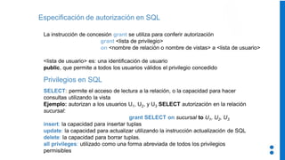 Especificación de autorización en SQL
La instrucción de concesión grant se utiliza para conferir autorización
grant <lista de privilegio>
on <nombre de relación o nombre de vistas> a <lista de usuario>
<lista de usuario> es: una identificación de usuario
public, que permite a todos los usuarios válidos el privilegio concedido
Privilegios en SQL
SELECT: permite el acceso de lectura a la relación, o la capacidad para hacer
consultas utilizando la vista
Ejemplo: autorizan a los usuarios U1, U2, y U3 SELECT autorización en la relación
sucursal:
grant SELECT on sucursal to U1, U2, U3
insert: la capacidad para insertar tuplas
update: la capacidad para actualizar utilizando la instrucción actualización de SQL
delete: la capacidad para borrar tuplas.
all privileges: utilizado como una forma abreviada de todos los privilegios
permisibles
 