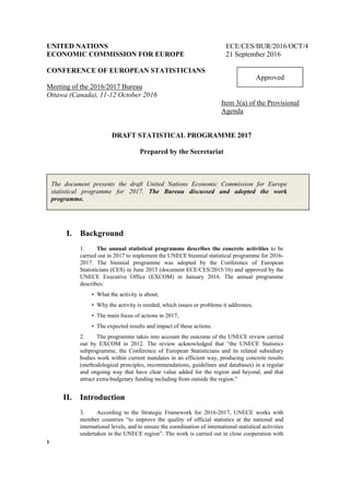 1
UNITED NATIONS ECE/CES/BUR/2016/OCT/4
ECONOMIC COMMISSION FOR EUROPE 21 September 2016
CONFERENCE OF EUROPEAN STATISTICIANS
Meeting of the 2016/2017 Bureau
Ottawa (Canada), 11-12 October 2016
Item 3(a) of the Provisional
Agenda
DRAFT STATISTICAL PROGRAMME 2017
Prepared by the Secretariat
I. Background
1. The annual statistical programme describes the concrete activities to be
carried out in 2017 to implement the UNECE biennial statistical programme for 2016-
2017. The biennial programme was adopted by the Conference of European
Statisticians (CES) in June 2015 (document ECE/CES/2015/16) and approved by the
UNECE Executive Office (EXCOM) in January 2016. The annual programme
describes:
• What the activity is about;
• Why the activity is needed, which issues or problems it addresses;
• The main focus of actions in 2017;
• The expected results and impact of these actions.
2. The programme takes into account the outcome of the UNECE review carried
out by EXCOM in 2012. The review acknowledged that “the UNECE Statistics
subprogramme, the Conference of European Statisticians and its related subsidiary
bodies work within current mandates in an efficient way, producing concrete results
(methodological principles, recommendations, guidelines and databases) in a regular
and ongoing way that have clear value added for the region and beyond, and that
attract extra-budgetary funding including from outside the region.”
II. Introduction
3. According to the Strategic Framework for 2016-2017, UNECE works with
member countries “to improve the quality of official statistics at the national and
international levels, and to ensure the coordination of international statistical activities
undertaken in the UNECE region”. The work is carried out in close cooperation with
Approved
The document presents the draft United Nations Economic Commission for Europe
statistical programme for 2017. The Bureau discussed and adopted the work
programme.
 