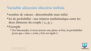 Variable aléatoire discrète infinie
•nombre de valeurs : dénombrable mais infini
•loi de probabilité : une relation mathématique entre les
deux éléments du couple ( xi, pi ).
•Exemple
• (loi binomiale) si nous jetons une pièce m fois, la probabilité
pour que « face » sorte j fois est égale à
Éléments de statistiques - chap 4
Théorie des Probablités - slide 12
 