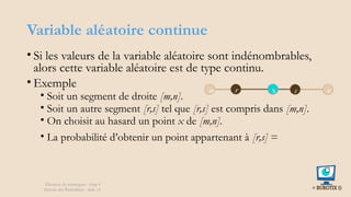 Variable aléatoire continue
• Si les valeurs de la variable aléatoire sont indénombrables,
alors cette variable aléatoire est de type continu.
• Exemple
• Soit un segment de droite [m,n].
• Soit un autre segment [r,s] tel que [r,s] est compris dans [m,n].
• On choisit au hasard un point x de [m,n].
• La probabilité d’obtenir un point appartenant à [r,s] =
m n
r s
x
Éléments de statistiques - chap 4
Théorie des Probablités - slide 14
 