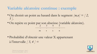 Variable aléatoire continue : exemple
• On choisit un point au hasard dans le segment [m,n] = [ 2,
5 ].
• On repère ce point par son abscisse (variable aléatoire).
• Probabilité d’obtenir une valeur X appartenant
à l’intervalle [ 3, 4 ] =
Éléments de statistiques - chap 4
Théorie des Probablités - slide 15
s
r
m n
5
4
3
2
 