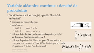 Variable aléatoire continue : densité de
probabilité
Éléments de statistiques - chap 4
Théorie des Probablités - slide 18
∫
𝑢
𝑣
𝑓 (𝑥)𝑑𝑥=1
Pr (𝑘≤ 𝑋≤𝑙)=∫
𝑘
𝑙
𝑓 (𝑥)𝑑𝑥
• Considérons une fonction f(x), appelée "densité de
probabilité"
• continue sur l’intervalle [u,v]
• satisfaisant à
• f(x) ≥ 0 pour u ≤ x ≤ v
• f(x) = 0 pour x < u et x > v
• telle que l’aire limitée par la courbe d’équation y = f(x)
au dessus de l'axe horizontal égale 1
• telle que la probabilité d’obtenir, pour X, une valeur x
comprise entre k et l est égale à l’aire limitée par la courbe
d’équation y = f(x) et l'axe horizontal.
 