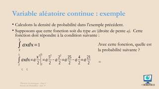 Variable aléatoire continue : exemple
• Calculons la densité de probabilité dans l’exemple précédent.
• Supposons que cette fonction soit du type ax (droite de pente a). Cette
fonction doit répondre à la condition suivante :
Éléments de statistiques - chap 4
Théorie des Probablités - slide 19
∫
2
5
𝑎𝑥𝑑𝑥=1
∫
2
5
𝑎𝑥𝑑𝑥=𝑎
𝑥2
2 |2
5
=𝑎
52
2
−𝑎
22
2
=𝑎
25
2
−𝑎
4
2
=𝑎
21
2
 
Avec cette fonction, quelle est
la probabilité suivante ?
=
 