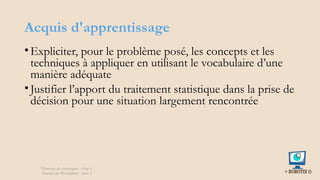 Acquis d'apprentissage
•Expliciter, pour le problème posé, les concepts et les
techniques à appliquer en utilisant le vocabulaire d’une
manière adéquate
•Justifier l’apport du traitement statistique dans la prise de
décision pour une situation largement rencontrée
Éléments de statistiques - chap 4
Théorie des Probablités - slide 2
 