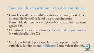 Fonction de répartition : variable continue
•Dans le cas d’une variable aléatoire continue, il est donc
impossible de définir la loi de probabilité pour
l’ensemble des couples (xi,pi), car les probabilités seraient
égales à 0.
•On introduit alors la notion de fonction de répartition de
la variable aléatoire X :
•Càd la probabilité pour que les valeurs prises par la
variable aléatoire soient inférieures à une valeur donnée.
Éléments de statistiques - chap 4
Théorie des Probablités - slide 21
 