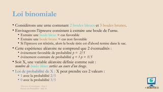 Loi binomiale
• Considérons une urne contenant 2 boules bleues et 3 boules brunes.
• Envisageons l’épreuve consistant à extraire une boule de l’urne.
• Extraire une boule bleue = cas favorable
• Extraire une boule brune = cas non favorable
• Si l'épreuve est réitérée, alors la boule tirée est d'abord remise dans le sac.
• Cette expérience aléatoire ne comprend que 2 éventualités :
• événement favorable de probabilité p = 2/5
• événement contraire de probabilité q = 1-p = 3/5
• Soit X, une variable aléatoire définie comme suit :
nombre de boules bleues sorties au cours d’un tirage.
• Loi de probabilité de X : X peut prendre ces 2 valeurs :
• 1 avec la probabilité 2/5
• 0 avec la probabilité 3/5
Éléments de statistiques - chap 4
Théorie des Probablités - slide 26
 