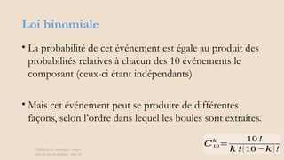 Loi binomiale
• La probabilité de cet événement est égale au produit des
probabilités relatives à chacun des 10 événements le
composant (ceux-ci étant indépendants)
• Mais cet événement peut se produire de différentes
façons, selon l’ordre dans lequel les boules sont extraites.
Éléments de statistiques - chap 4
Théorie des Probablités - slide 28
𝐶10
𝑘
=
10 !
𝑘 !(10 −𝑘)!
 