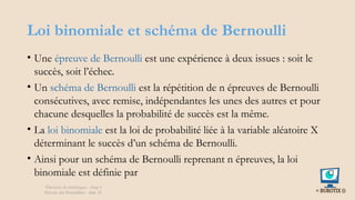 Loi binomiale et schéma de Bernoulli
• Une épreuve de Bernoulli est une expérience à deux issues : soit le
succès, soit l’échec.
• Un schéma de Bernoulli est la répétition de n épreuves de Bernoulli
consécutives, avec remise, indépendantes les unes des autres et pour
chacune desquelles la probabilité de succès est la même.
• La loi binomiale est la loi de probabilité liée à la variable aléatoire X
déterminant le succès d’un schéma de Bernoulli.
• Ainsi pour un schéma de Bernoulli reprenant n épreuves, la loi
binomiale est définie par
Éléments de statistiques - chap 4
Théorie des Probablités - slide 30
 