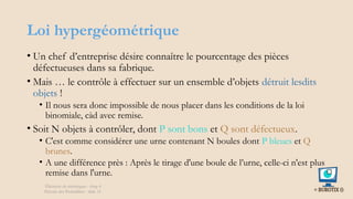 Loi hypergéométrique
• Un chef d’entreprise désire connaître le pourcentage des pièces
défectueuses dans sa fabrique.
• Mais … le contrôle à effectuer sur un ensemble d’objets détruit lesdits
objets !
• Il nous sera donc impossible de nous placer dans les conditions de la loi
binomiale, càd avec remise.
• Soit N objets à contrôler, dont P sont bons et Q sont défectueux.
• C'est comme considérer une urne contenant N boules dont P bleues et Q
brunes.
• A une différence près : Après le tirage d'une boule de l’urne, celle-ci n'est plus
remise dans l'urne.
Éléments de statistiques - chap 4
Théorie des Probablités - slide 31
 