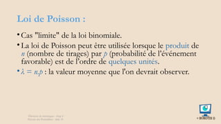 Loi de Poisson :
•Cas "limite" de la loi binomiale.
•La loi de Poisson peut être utilisée lorsque le produit de
n (nombre de tirages) par p (probabilité de l’événement
favorable) est de l’ordre de quelques unités.
•λ = n.p : la valeur moyenne que l'on devrait observer.
Éléments de statistiques - chap 4
Théorie des Probablités - slide 35
 