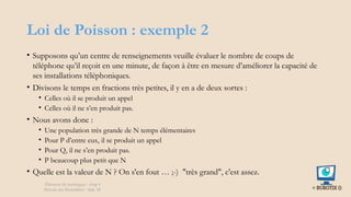 Loi de Poisson : exemple 2
• Supposons qu’un centre de renseignements veuille évaluer le nombre de coups de
téléphone qu’il reçoit en une minute, de façon à être en mesure d’améliorer la capacité de
ses installations téléphoniques.
• Divisons le temps en fractions très petites, il y en a de deux sortes :
• Celles où il se produit un appel
• Celles où il ne s’en produit pas.
• Nous avons donc :
• Une population très grande de N temps élémentaires
• Pour P d’entre eux, il se produit un appel
• Pour Q, il ne s’en produit pas.
• P beaucoup plus petit que N
• Quelle est la valeur de N ? On s'en fout … ;-) "très grand", c'est assez.
Éléments de statistiques - chap 4
Théorie des Probablités - slide 38
 