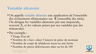 Variable aléatoire
• On appelle variable aléatoire une application de l’ensemble
des événements élémentaires sur R (ensemble des réels).
On désigne les variables aléatoires par une majuscule,
souvent X, et les valeurs prises par ces variables par des
minuscules.
• Par exemple :
• Tirage d’un dé
• Nombre de « face » dans 5 lancers de pièce de monnaie
• Nombre de coups de téléphone reçus en une heure
• Nombre de pièces défectueuses dans un lot de 100
Éléments de statistiques - chap 4
Théorie des Probablités - slide 5
 