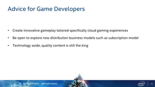 @IntelSoftware @IntelGraphics 15
Advice for Game Developers
• Create innovative gameplay tailored specifically cloud gaming experiences
• Be open to explore new distribution business models such as subscription model
• Technology aside, quality content is still the king
 