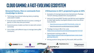 @IntelSoftware @IntelGraphics 4
CloudGaming:AFast-EvolvingEcosystem
#1B business in 2017, projected to grow at 26%
§ Examples of cloud gaming services: Gamestream, PlayGiga,
Tencent utilizing scalable Intel cloud platforms
§ Intel and Tencenet NEXT Studios and WeTest work together
to make high-quality cloud game dreams come true across
many devices:
– https://mp.weixin.qq.com/s/ZDP-PGmXOs3Rn_UcEaC_AA
– https://cloud.tencent.com/developer/article/1398289
§ PlayGiga moving to KBL-G for scale
https://www.accesswire.com/viewarticle.aspx?id=513153
§ Gamestream evolving on KBL-G
https://itpeernetwork.intel.com/gamestream-intel-cloud-
gaming-telecom/
§ Strong positions being taken by Microsoft, AWS and ISVs
Streamed frames, files or commands from
cloud/edge to device.
§ Technology has evolved reducing latency enabling
subscription models
§ End user pays monthly fee and can access a catalog of
games or ones they have purchased
§ Several business models out there to deal with content
ownership
§ Lots of data, with different ways to manage latency/BW
constraints.
 