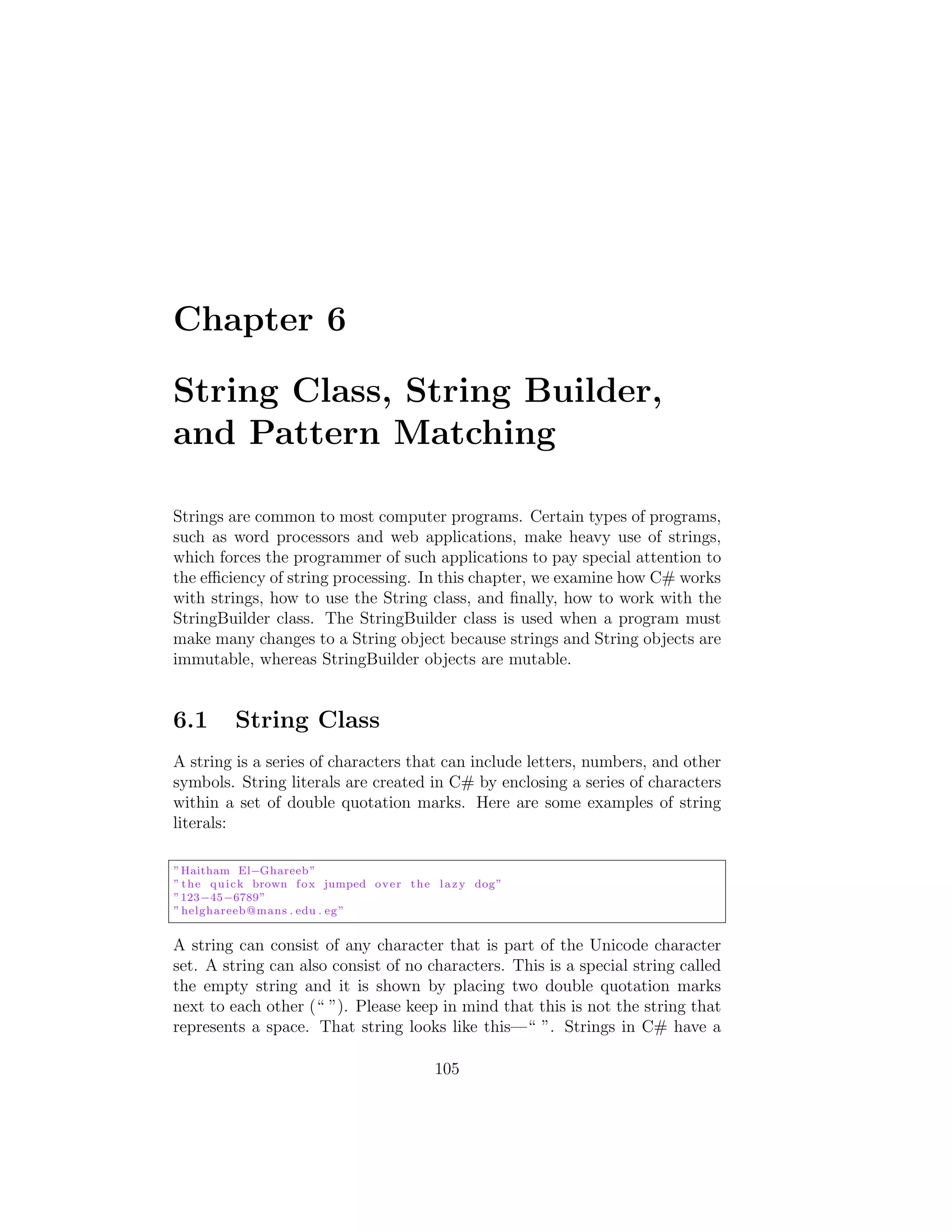 Chapter 6 String Class, String Builder, and Pattern Matching Strings are common to most computer programs. Certain types of programs, such as word processors and web applications, make heavy use of strings, which forces the programmer of such applications to pay special attention to the e ciency of string processing. In this chapter, we examine how C# works with strings, how to use the String class, and ﬁnally, how to work with the StringBuilder class. The StringBuilder class is used when a program must make many changes to a String object because strings and String objects are immutable, whereas StringBuilder objects are mutable. 6.1 String Class A string is a series of characters that can include letters, numbers, and other symbols. String literals are created in C# by enclosing a series of characters within a set of double quotation marks. Here are some examples of string literals: ” Haitham El Ghareeb ” ” t h e q u i c k brown f o x jumped o v e r t h e l a z y dog ” ”123 45 6789” ” helghareeb@mans . edu . eg ” A string can consist of any character that is part of the Unicode character set. A string can also consist of no characters. This is a special string called the empty string and it is shown by placing two double quotation marks next to each other (“ ”). Please keep in mind that this is not the string that represents a space. That string looks like this—“ ”. Strings in C# have a 105 