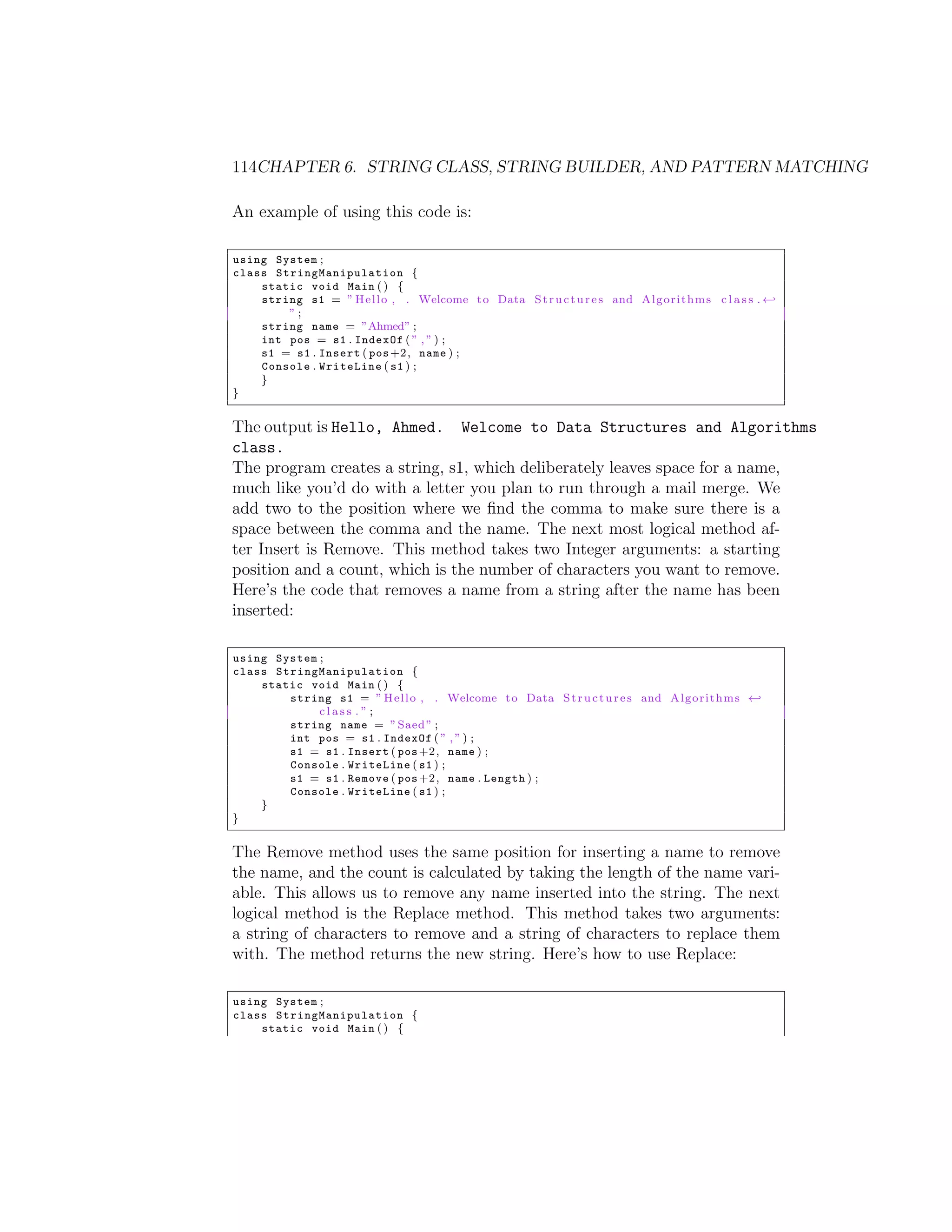 114CHAPTER 6. STRING CLASS, STRING BUILDER, AND PATTERN MATCHING An example of using this code is: using System ; class S t r i n g M a n i p u l a t i o n { static void Main ( ) { string s1 = ” H e l l o , . Welcome t o Data S t r u c t u r e s and A l g o r i t h m s c l a s s . - ”; string name = ”Ahmed” ; int pos = s1 . IndexOf ( ” , ” ) ; s1 = s1 . Insert ( pos +2 , name ) ; Console . WriteLine ( s1 ) ; } } The output is Hello, Ahmed. Welcome to Data Structures and Algorithms class. The program creates a string, s1, which deliberately leaves space for a name, much like you’d do with a letter you plan to run through a mail merge. We add two to the position where we ﬁnd the comma to make sure there is a space between the comma and the name. The next most logical method af- ter Insert is Remove. This method takes two Integer arguments: a starting position and a count, which is the number of characters you want to remove. Here’s the code that removes a name from a string after the name has been inserted: using System ; class S t r i n g M a n i p u l a t i o n { static void Main ( ) { string s1 = ” H e l l o , . Welcome t o Data S t r u c t u r e s and A l g o r i t h m s - class .”; string name = ” Saed ” ; int pos = s1 . IndexOf ( ” , ” ) ; s1 = s1 . Insert ( pos +2 , name ) ; Console . WriteLine ( s1 ) ; s1 = s1 . Remove ( pos +2 , name . Length ) ; Console . WriteLine ( s1 ) ; } } The Remove method uses the same position for inserting a name to remove the name, and the count is calculated by taking the length of the name vari- able. This allows us to remove any name inserted into the string. The next logical method is the Replace method. This method takes two arguments: a string of characters to remove and a string of characters to replace them with. The method returns the new string. Here’s how to use Replace: using System ; class S t r i n g M a n i p u l a t i o n { static void Main ( ) { 