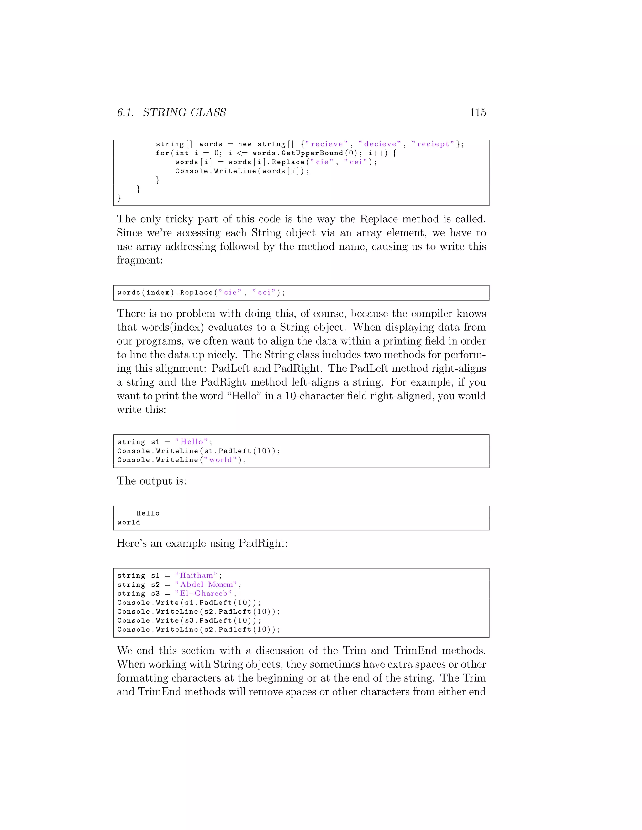 6.1. STRING CLASS 115 string [ ] words = new string [ ] { ” r e c i e v e ” , ” d e c i e v e ” , ” r e c i e p t ” } ; for ( int i = 0 ; i <= words . GetUpperBound ( 0 ) ; i++) { words [ i ] = words [ i ] . Replace ( ” c i e ” , ” c e i ” ) ; Console . WriteLine ( words [ i ] ) ; } } } The only tricky part of this code is the way the Replace method is called. Since we’re accessing each String object via an array element, we have to use array addressing followed by the method name, causing us to write this fragment: words ( index ) . Replace ( ” c i e ” , ” c e i ” ) ; There is no problem with doing this, of course, because the compiler knows that words(index) evaluates to a String object. When displaying data from our programs, we often want to align the data within a printing ﬁeld in order to line the data up nicely. The String class includes two methods for perform- ing this alignment: PadLeft and PadRight. The PadLeft method right-aligns a string and the PadRight method left-aligns a string. For example, if you want to print the word “Hello” in a 10-character ﬁeld right-aligned, you would write this: string s1 = ” H e l l o ” ; Console . WriteLine ( s1 . PadLeft ( 1 0 ) ) ; Console . WriteLine ( ” world ” ) ; The output is: Hello world Here’s an example using PadRight: string s1 = ” Haitham ” ; string s2 = ” Abdel Monem” ; string s3 = ” El Ghareeb ” ; Console . Write ( s1 . PadLeft ( 1 0 ) ) ; Console . WriteLine ( s2 . PadLeft ( 1 0 ) ) ; Console . Write ( s3 . PadLeft ( 1 0 ) ) ; Console . WriteLine ( s2 . Padleft ( 1 0 ) ) ; We end this section with a discussion of the Trim and TrimEnd methods. When working with String objects, they sometimes have extra spaces or other formatting characters at the beginning or at the end of the string. The Trim and TrimEnd methods will remove spaces or other characters from either end 