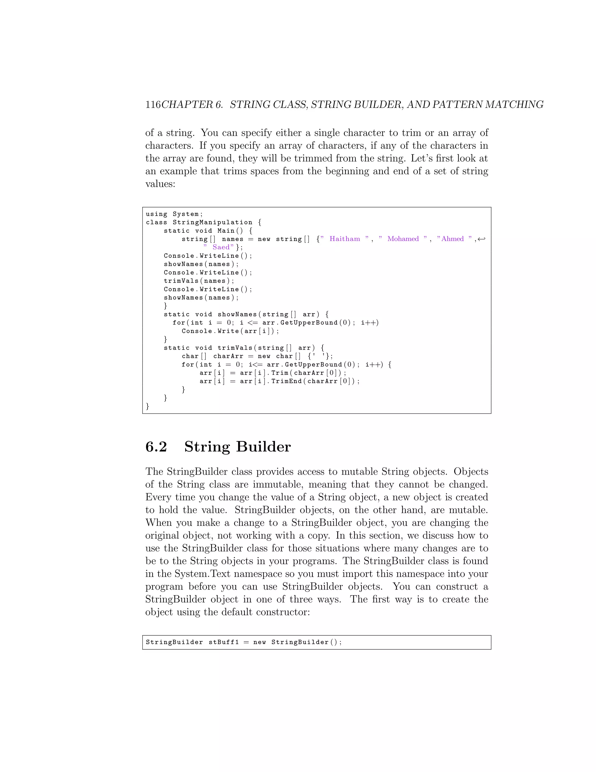 116CHAPTER 6. STRING CLASS, STRING BUILDER, AND PATTERN MATCHING of a string. You can specify either a single character to trim or an array of characters. If you specify an array of characters, if any of the characters in the array are found, they will be trimmed from the string. Let’s ﬁrst look at an example that trims spaces from the beginning and end of a set of string values: using System ; class S t r i n g M a n i p u l a t i o n { static void Main ( ) { string [ ] names = new string [ ] { ” Haitham ” , ” Mohamed ” , ”Ahmed ” , - ” Saed ” } ; Console . WriteLine ( ) ; showNames ( names ) ; Console . WriteLine ( ) ; trimVals ( names ) ; Console . WriteLine ( ) ; showNames ( names ) ; } static void showNames ( string [ ] arr ) { for ( int i = 0 ; i <= arr . GetUpperBound ( 0 ) ; i++) Console . Write ( arr [ i ] ) ; } static void trimVals ( string [ ] arr ) { char [ ] charArr = new char [ ] { ' ' } ; for ( int i = 0 ; i<= arr . GetUpperBound ( 0 ) ; i++) { arr [ i ] = arr [ i ] . Trim ( charArr [ 0 ] ) ; arr [ i ] = arr [ i ] . TrimEnd ( charArr [ 0 ] ) ; } } } 6.2 String Builder The StringBuilder class provides access to mutable String objects. Objects of the String class are immutable, meaning that they cannot be changed. Every time you change the value of a String object, a new object is created to hold the value. StringBuilder objects, on the other hand, are mutable. When you make a change to a StringBuilder object, you are changing the original object, not working with a copy. In this section, we discuss how to use the StringBuilder class for those situations where many changes are to be to the String objects in your programs. The StringBuilder class is found in the System.Text namespace so you must import this namespace into your program before you can use StringBuilder objects. You can construct a StringBuilder object in one of three ways. The ﬁrst way is to create the object using the default constructor: StringBuilder stBuff1 = new StringBuilder ( ) ; 