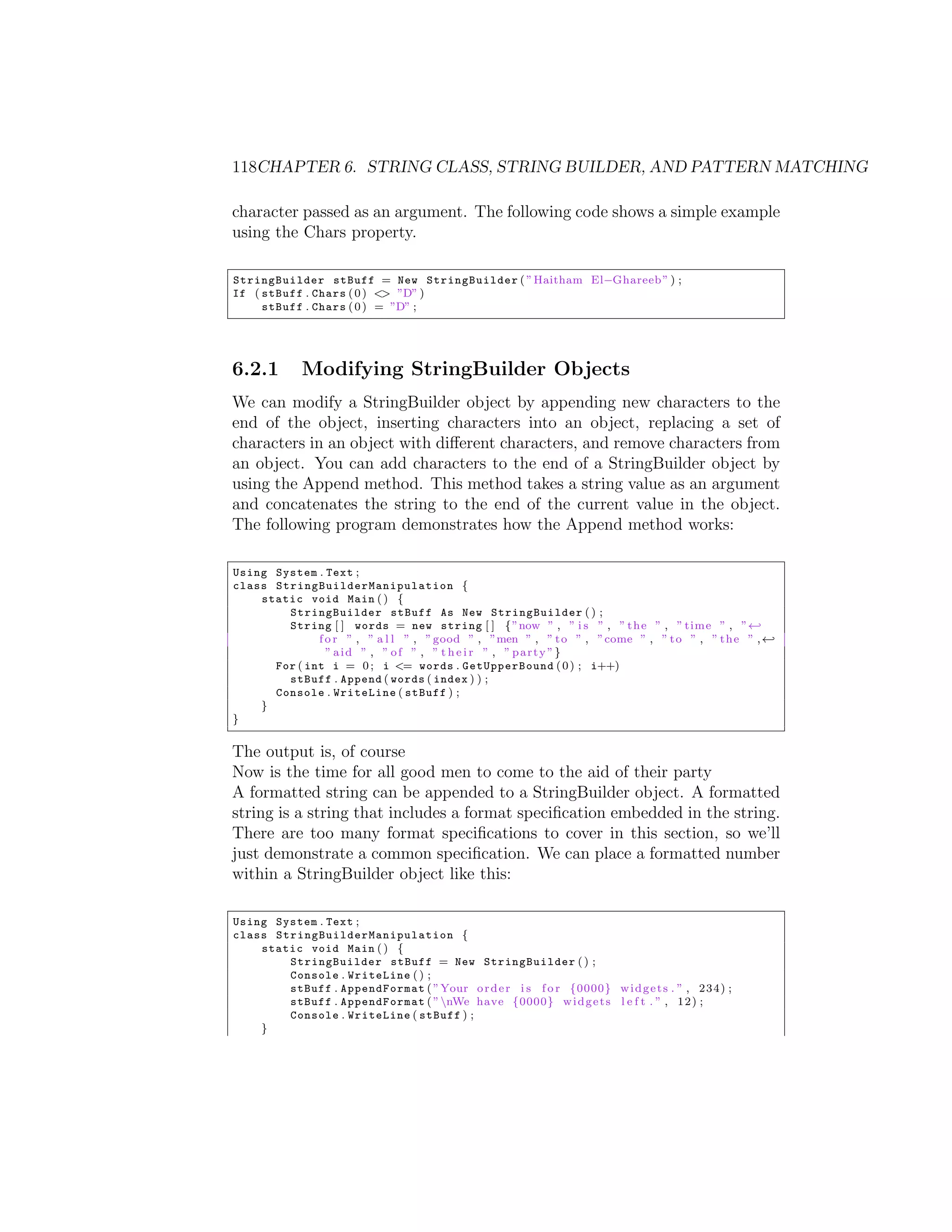 118CHAPTER 6. STRING CLASS, STRING BUILDER, AND PATTERN MATCHING character passed as an argument. The following code shows a simple example using the Chars property. StringBuilder stBuff = New StringBuilder ( ” Haitham El Ghareeb ” ) ; If ( stBuff . Chars ( 0 ) <> ”D” ) stBuff . Chars ( 0 ) = ”D” ; 6.2.1 Modifying StringBuilder Objects We can modify a StringBuilder object by appending new characters to the end of the object, inserting characters into an object, replacing a set of characters in an object with di↵erent characters, and remove characters from an object. You can add characters to the end of a StringBuilder object by using the Append method. This method takes a string value as an argument and concatenates the string to the end of the current value in the object. The following program demonstrates how the Append method works: Using System . Text ; class S t r i n g B u i l d e r M a n i p u l a t i o n { static void Main ( ) { StringBuilder stBuff As New StringBuilder ( ) ; String [ ] words = new string [ ] { ”now ” , ” i s ” , ” t h e ” , ” time ” , ” - f o r ” , ” a l l ” , ” good ” , ”men ” , ” t o ” , ”come ” , ” t o ” , ” t h e ” , - ” aid ” , ” o f ” , ” t h e i r ” , ” party ”} For ( int i = 0 ; i <= words . GetUpperBound ( 0 ) ; i++) stBuff . Append ( words ( index ) ) ; Console . WriteLine ( stBuff ) ; } } The output is, of course Now is the time for all good men to come to the aid of their party A formatted string can be appended to a StringBuilder object. A formatted string is a string that includes a format speciﬁcation embedded in the string. There are too many format speciﬁcations to cover in this section, so we’ll just demonstrate a common speciﬁcation. We can place a formatted number within a StringBuilder object like this: Using System . Text ; class S t r i n g B u i l d e r M a n i p u l a t i o n { static void Main ( ) { StringBuilder stBuff = New StringBuilder ( ) ; Console . WriteLine ( ) ; stBuff . AppendFormat ( ”Your o r d e r i s f o r {0000} w i d g e t s . ” , 2 3 4 ) ; stBuff . AppendFormat ( ” nWe have {0000} w i d g e t s l e f t . ” , 1 2 ) ; Console . WriteLine ( stBuff ) ; } 